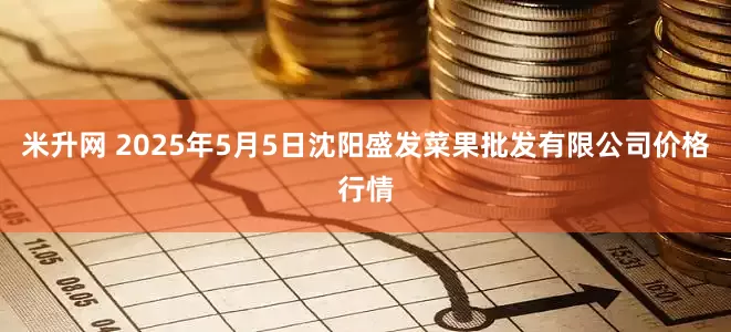 米升网 2025年5月5日沈阳盛发菜果批发有限公司价格行情