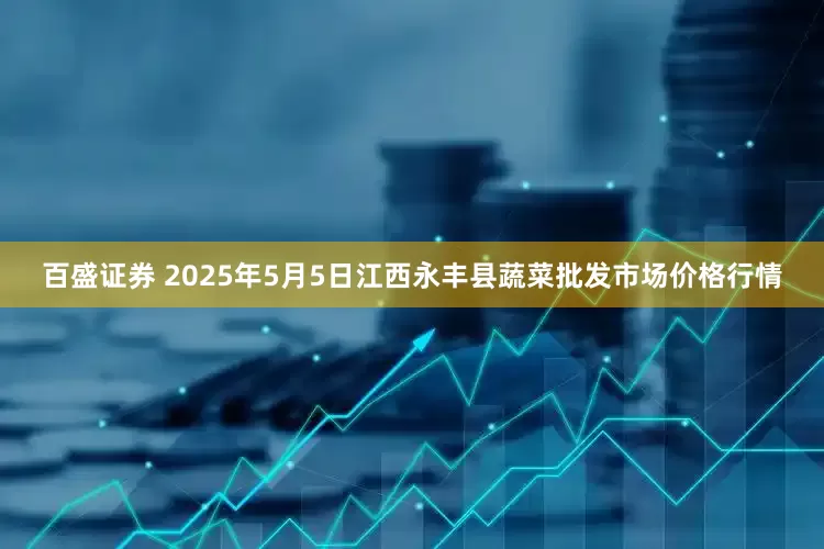 百盛证券 2025年5月5日江西永丰县蔬菜批发市场价格行情