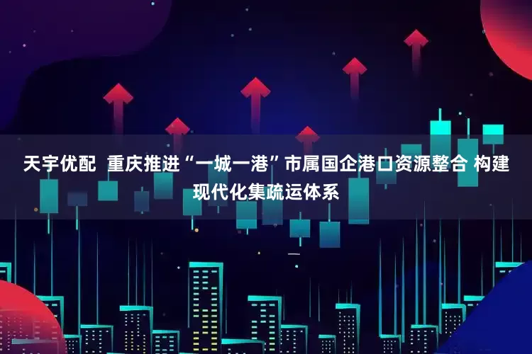 天宇优配  重庆推进“一城一港”市属国企港口资源整合 构建现代化集疏运体系