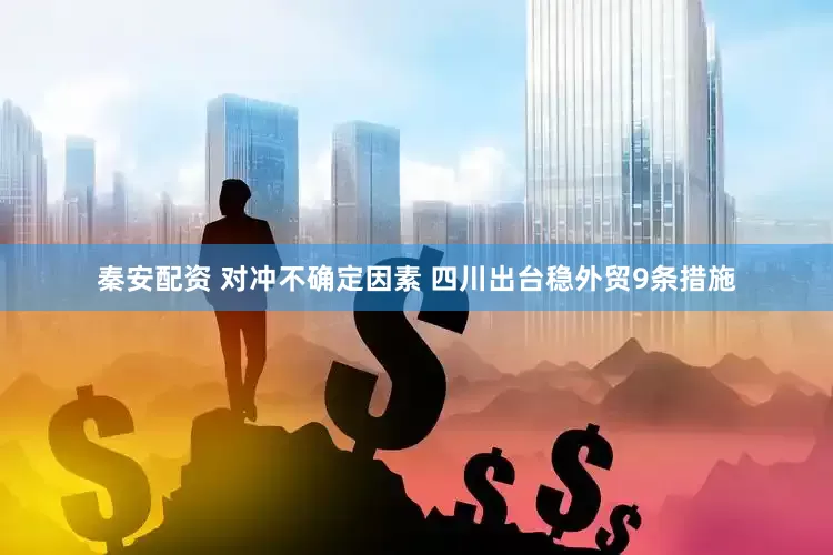 秦安配资 对冲不确定因素 四川出台稳外贸9条措施