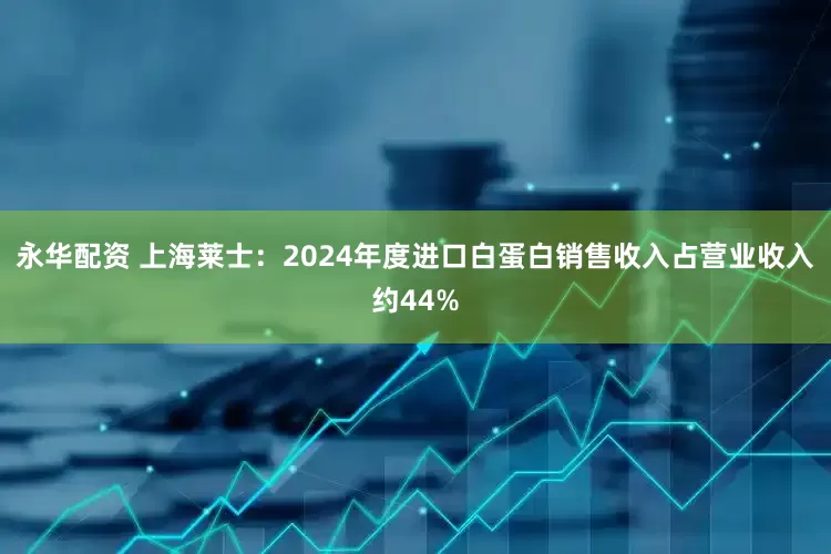 永华配资 上海莱士：2024年度进口白蛋白销售收入占营业收入约44%