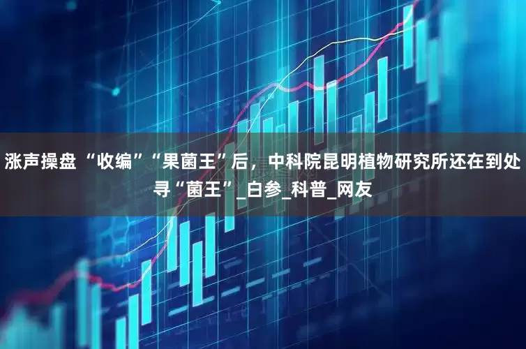 涨声操盘 “收编”“果菌王”后，中科院昆明植物研究所还在到处寻“菌王”_白参_科普_网友
