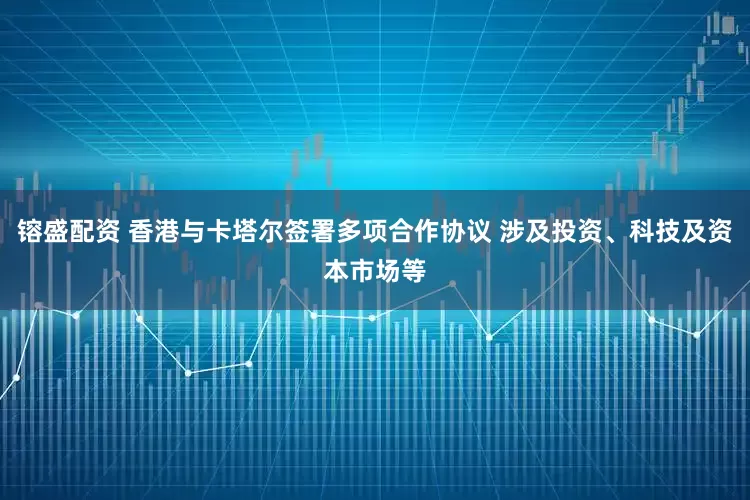 镕盛配资 香港与卡塔尔签署多项合作协议 涉及投资、科技及资本市场等
