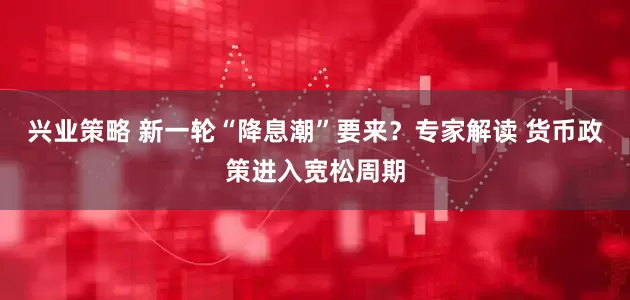 兴业策略 新一轮“降息潮”要来？专家解读 货币政策进入宽松周期