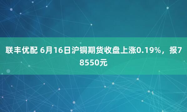 联丰优配 6月16日沪铜期货收盘上涨0.19%，报78550元
