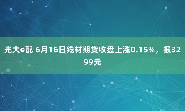 光大e配 6月16日线材期货收盘上涨0.15%，报3299元