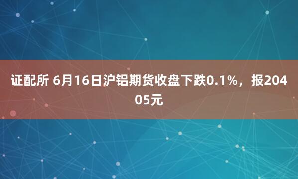 证配所 6月16日沪铝期货收盘下跌0.1%，报20405元
