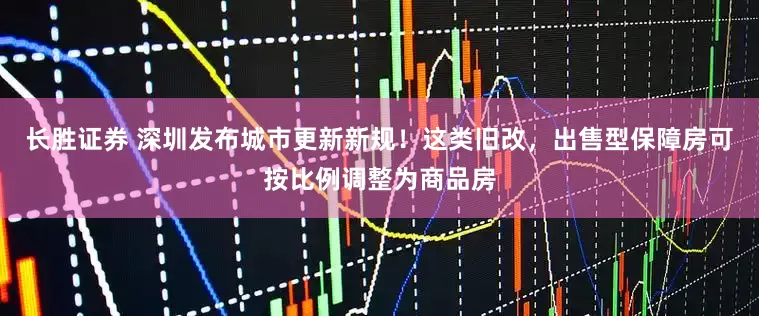长胜证券 深圳发布城市更新新规！这类旧改，出售型保障房可按比例调整为商品房