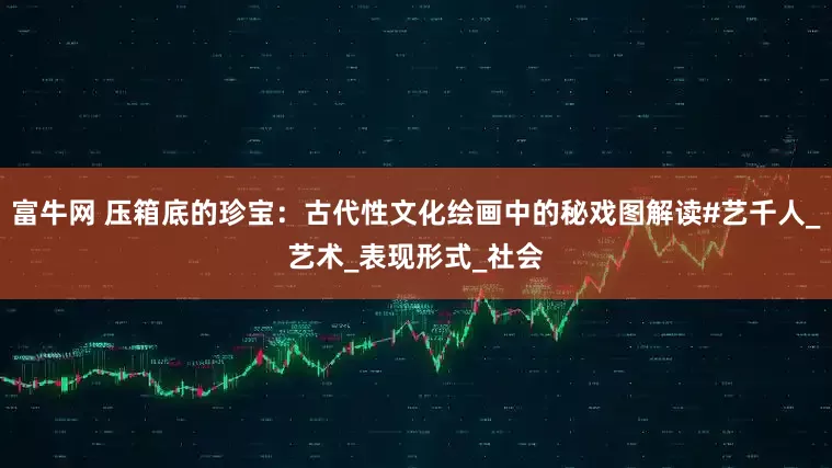 富牛网 压箱底的珍宝：古代性文化绘画中的秘戏图解读#艺千人_艺术_表现形式_社会