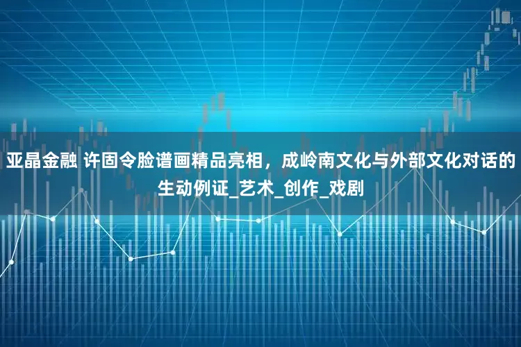 亚晶金融 许固令脸谱画精品亮相，成岭南文化与外部文化对话的生动例证_艺术_创作_戏剧
