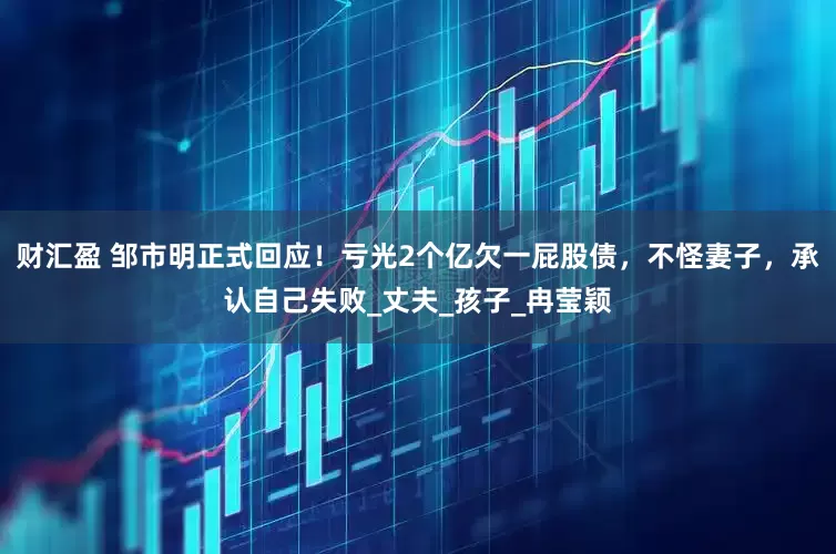 财汇盈 邹市明正式回应！亏光2个亿欠一屁股债，不怪妻子，承认自己失败_丈夫_孩子_冉莹颖