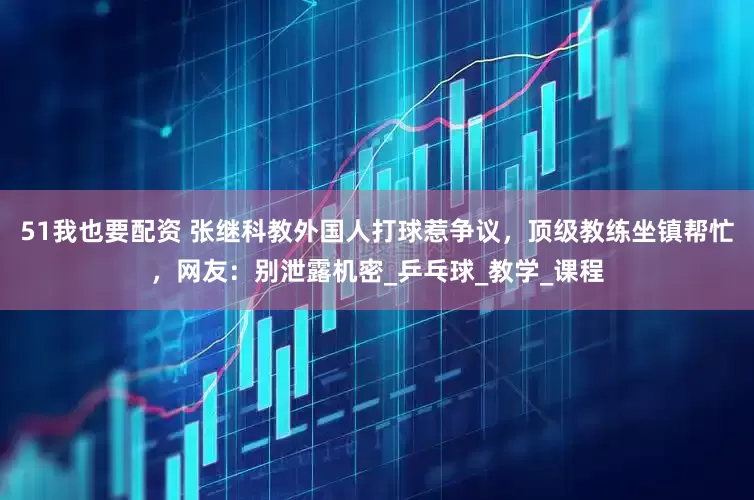 51我也要配资 张继科教外国人打球惹争议，顶级教练坐镇帮忙，网友：别泄露机密_乒乓球_教学_课程