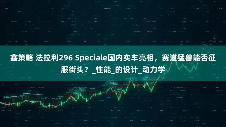 鑫策略 法拉利296 Speciale国内实车亮相，赛道猛兽能否征服街头？_性能_的设计_动力学