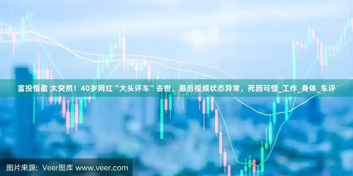 富投恒盈 太突然！40岁网红“大头评车”去世，最后视频状态异常，死因可惜_工作_身体_车评