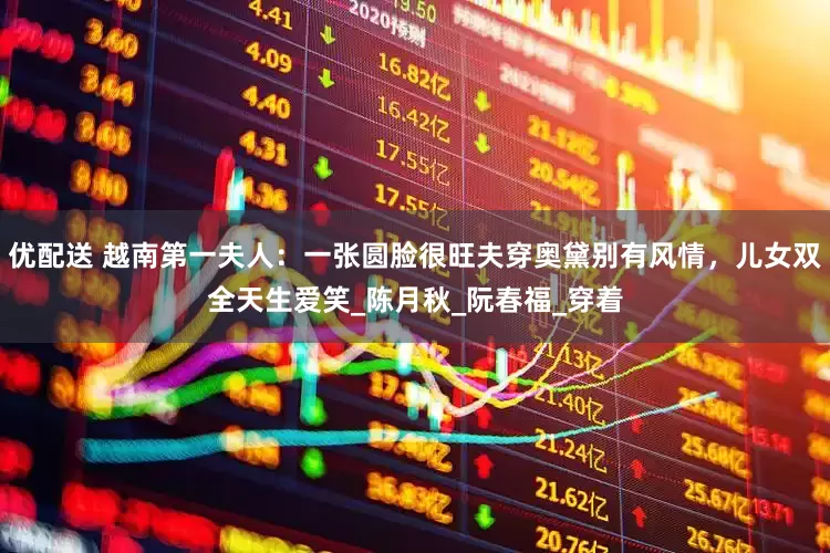 优配送 越南第一夫人：一张圆脸很旺夫穿奥黛别有风情，儿女双全天生爱笑_陈月秋_阮春福_穿着