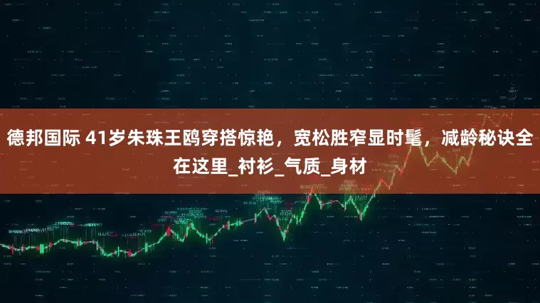 德邦国际 41岁朱珠王鸥穿搭惊艳，宽松胜窄显时髦，减龄秘诀全在这里_衬衫_气质_身材