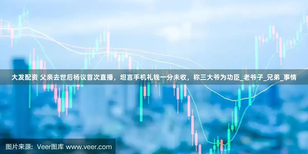大发配资 父亲去世后杨议首次直播，坦言手机礼钱一分未收，称三大爷为功臣_老爷子_兄弟_事情