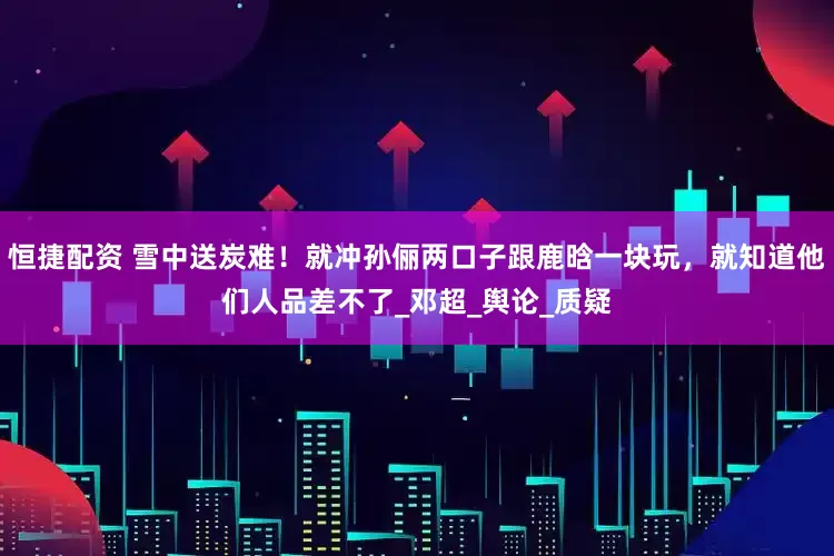 恒捷配资 雪中送炭难！就冲孙俪两口子跟鹿晗一块玩，就知道他们人品差不了_邓超_舆论_质疑