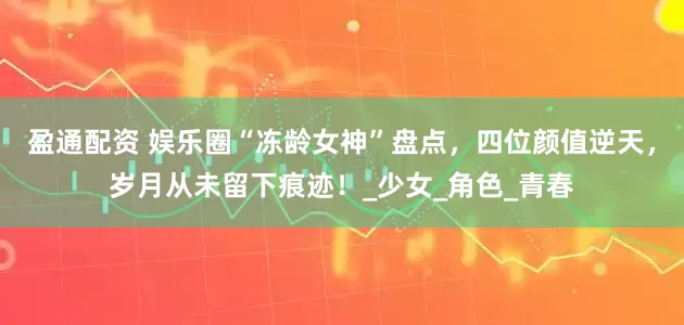 盈通配资 娱乐圈“冻龄女神”盘点，四位颜值逆天，岁月从未留下痕迹！_少女_角色_青春