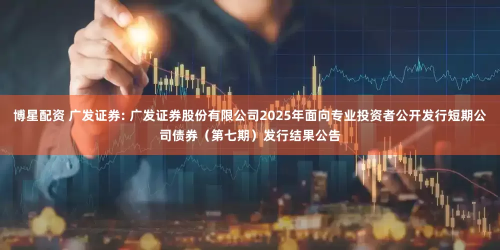 博星配资 广发证券: 广发证券股份有限公司2025年面向专业投资者公开发行短期公司债券(第七期)发行结果公告