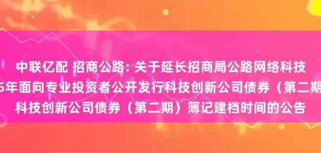 中联亿配 招商公路: 关于延长招商局公路网络科技控股股份有限公司2025年面向专业投资者公开发行科技创新公司债券(第二期)簿记建档时间的公告