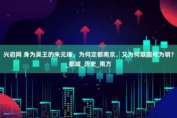 兴启网 身为吴王的朱元璋，为何定都南京，又为何取国号为明？_都城_历史_南方