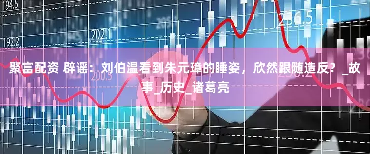 聚富配资 辟谣：刘伯温看到朱元璋的睡姿，欣然跟随造反？_故事_历史_诸葛亮