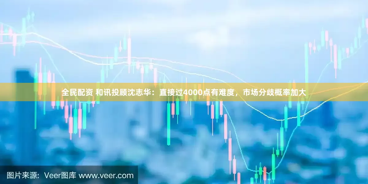 全民配资 和讯投顾沈志华：直接过4000点有难度，市场分歧概率加大