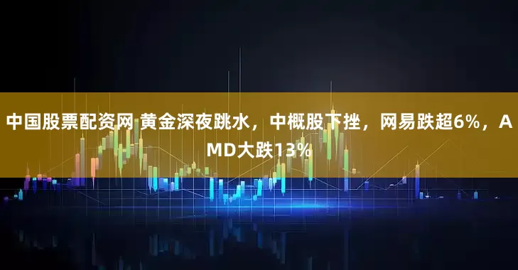 中国股票配资网 黄金深夜跳水，中概股下挫，网易跌超6%，AMD大跌13%