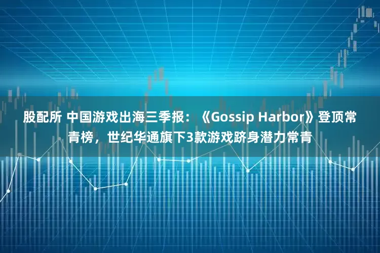 股配所 中国游戏出海三季报：《Gossip Harbor》登顶常青榜，世纪华通旗下3款游戏跻身潜力常青