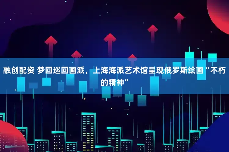 融创配资 梦回巡回画派，上海海派艺术馆呈现俄罗斯绘画“不朽的精神”