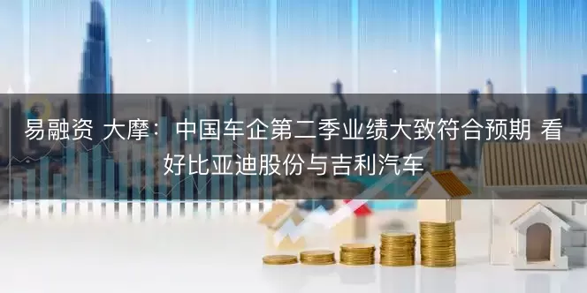 易融资 大摩：中国车企第二季业绩大致符合预期 看好比亚迪股份与吉利汽车