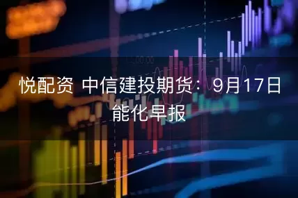 悦配资 中信建投期货：9月17日能化早报